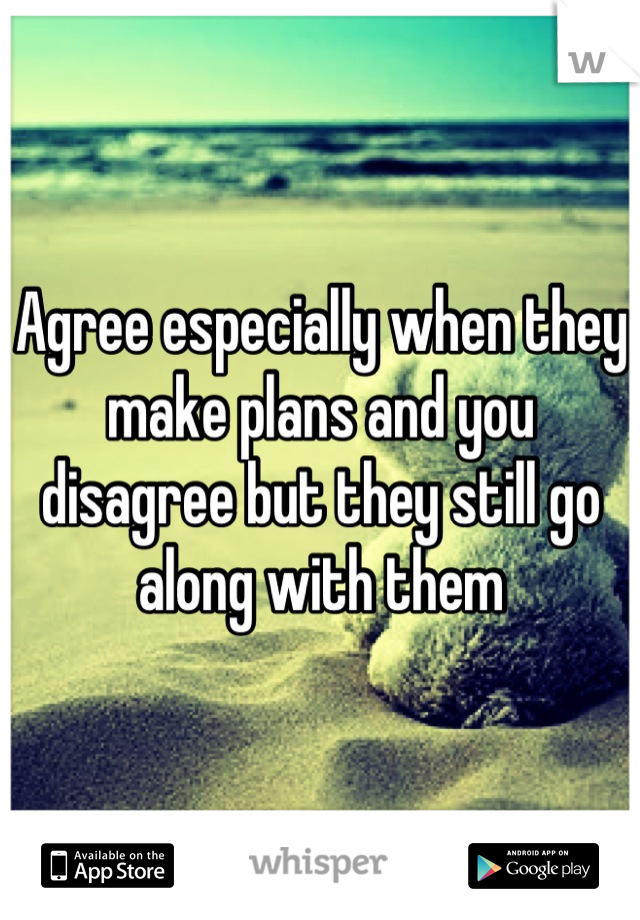 Agree especially when they make plans and you disagree but they still go along with them