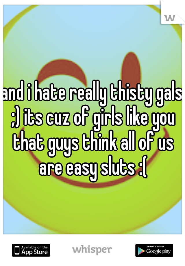 and i hate really thisty gals ;) its cuz of girls like you that guys think all of us are easy sluts :(