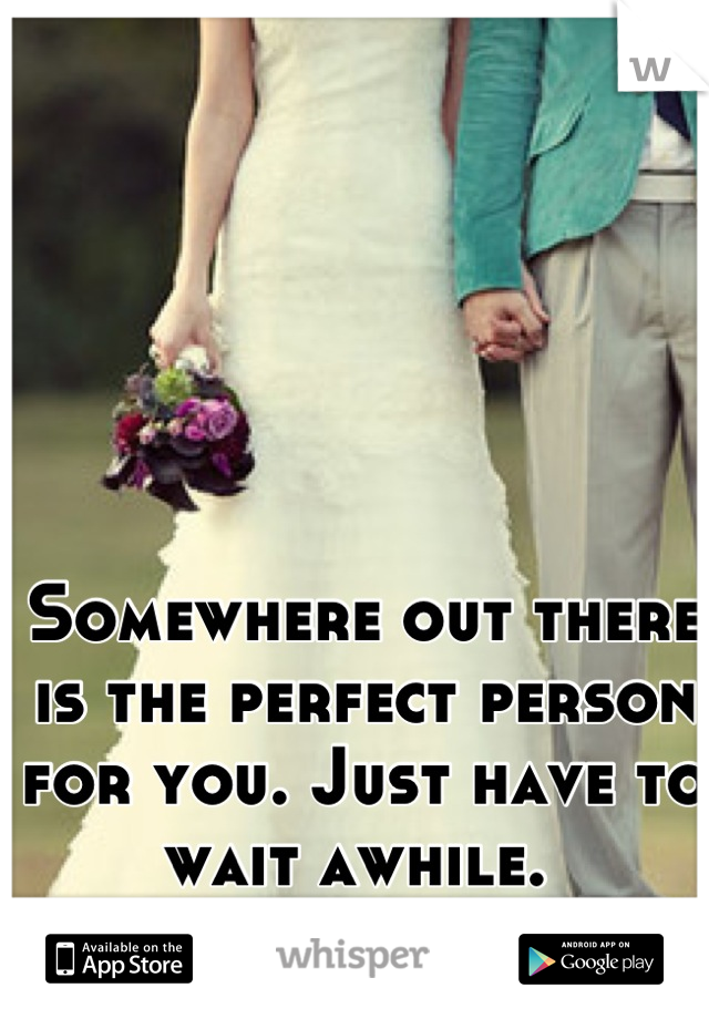 Somewhere out there is the perfect person for you. Just have to wait awhile. 