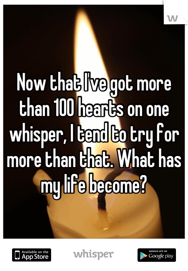 Now that I've got more than 100 hearts on one whisper, I tend to try for more than that. What has my life become?