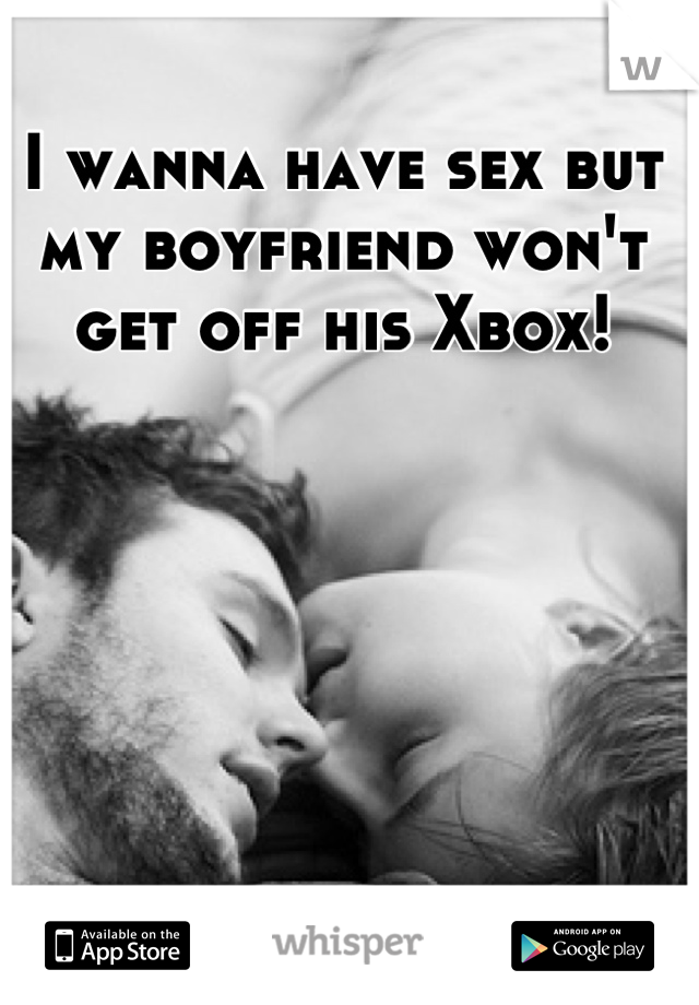 I wanna have sex but my boyfriend won't get off his Xbox!