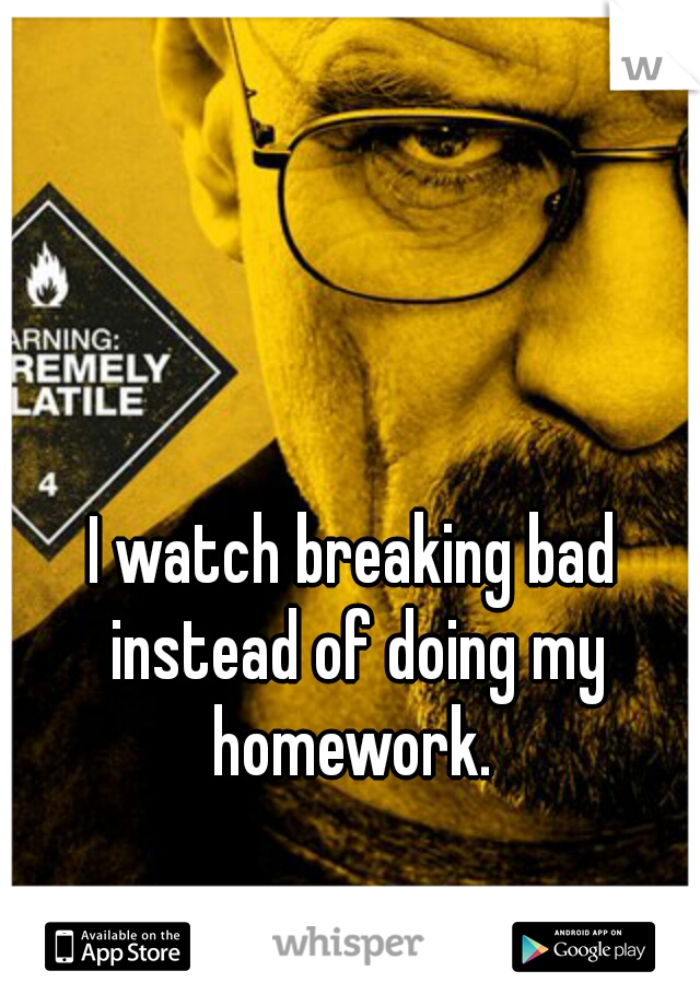 I watch breaking bad instead of doing my homework. 