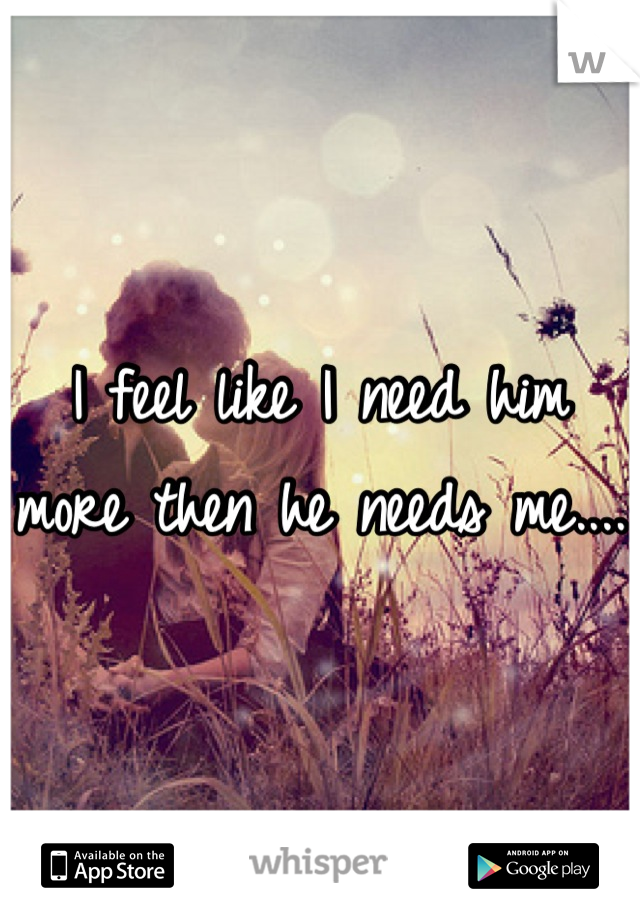 I feel like I need him more then he needs me....