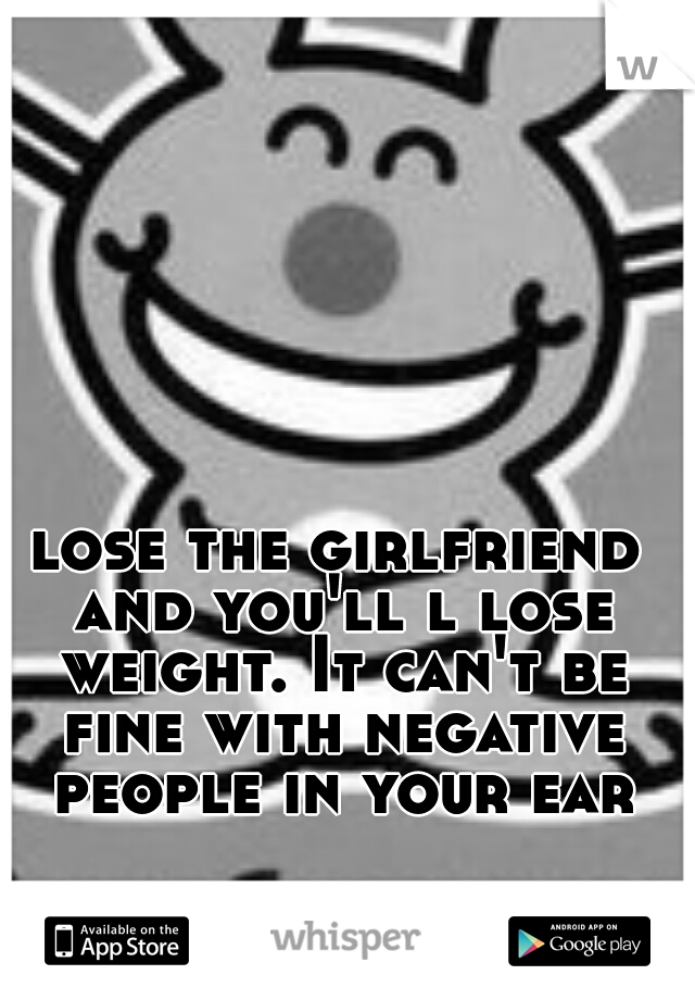 lose the girlfriend and you'll l lose weight. It can't be fine with negative people in your ear