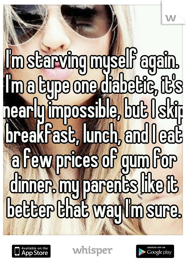 I'm starving myself again. I'm a type one diabetic, it's nearly impossible, but I skip breakfast, lunch, and I eat a few prices of gum for dinner. my parents like it better that way I'm sure.