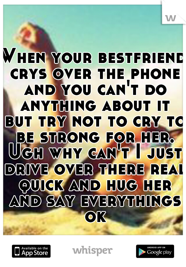 When your bestfriend crys over the phone and you can't do anything about it but try not to cry to be strong for her. Ugh why can't I just drive over there real quick and hug her and say everythings ok