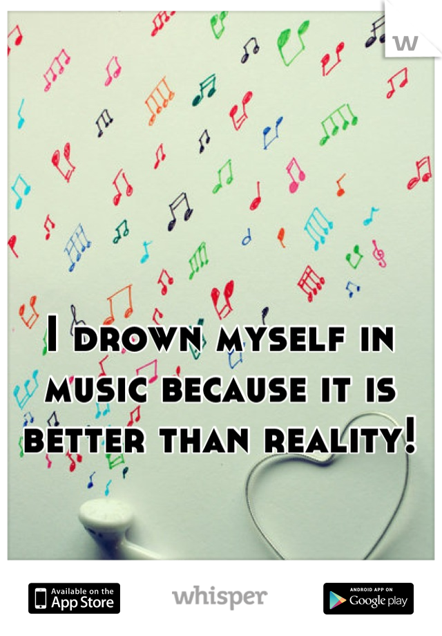 I drown myself in music because it is better than reality!