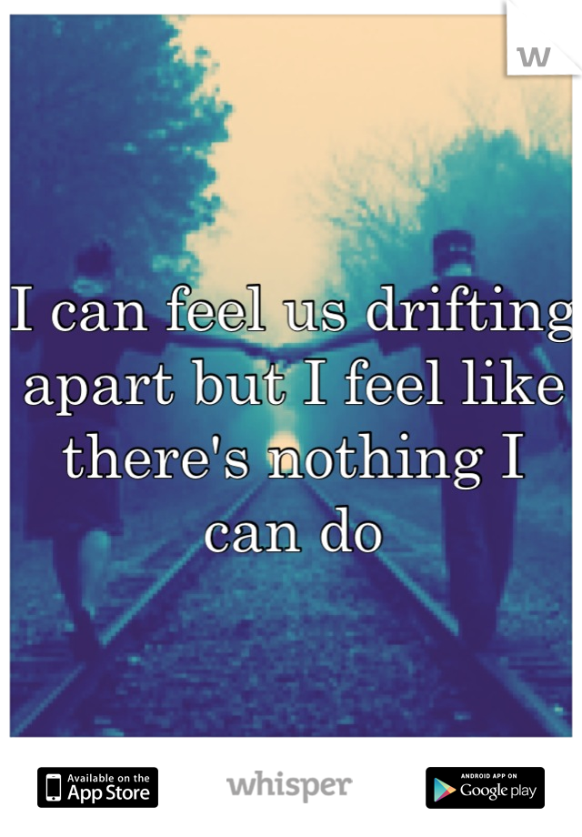 I can feel us drifting apart but I feel like there's nothing I can do