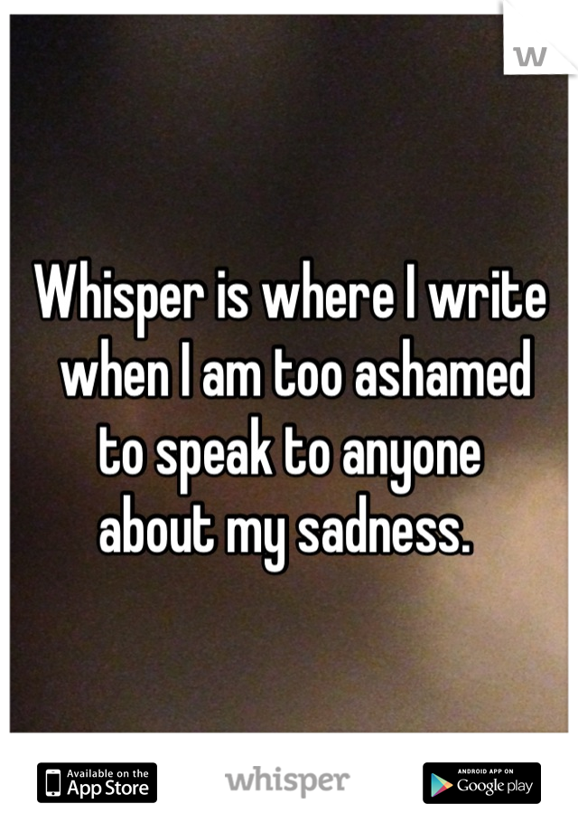 Whisper is where I write
 when I am too ashamed 
to speak to anyone 
about my sadness. 