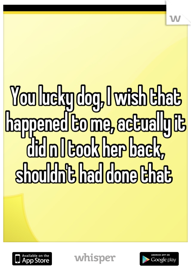 You lucky dog, I wish that happened to me, actually it did n I took her back, shouldn't had done that 