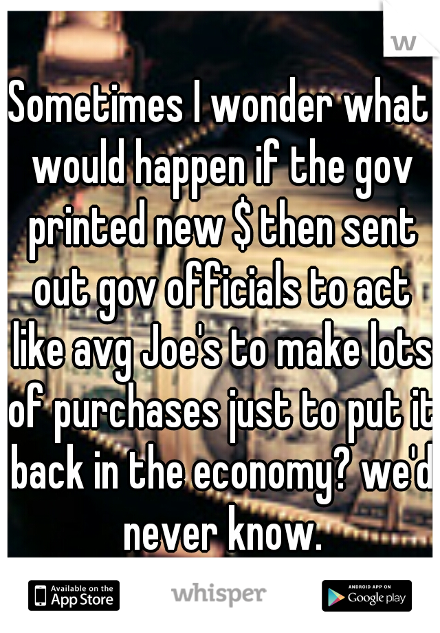 Sometimes I wonder what would happen if the gov printed new $ then sent out gov officials to act like avg Joe's to make lots of purchases just to put it back in the economy? we'd never know.