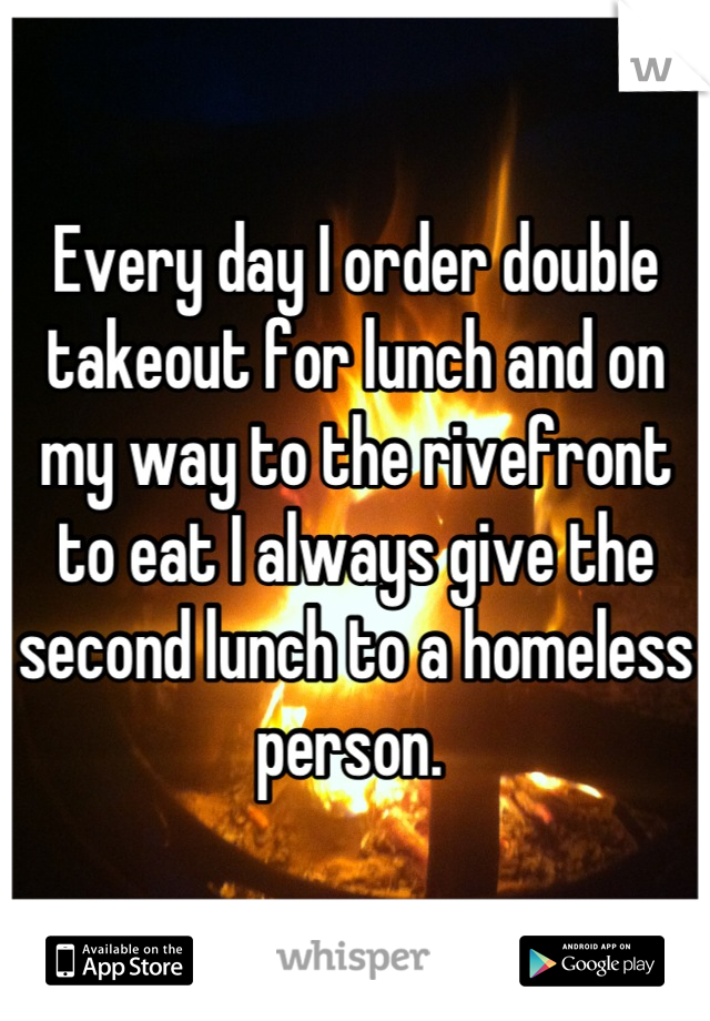 Every day I order double takeout for lunch and on my way to the rivefront to eat I always give the second lunch to a homeless person. 