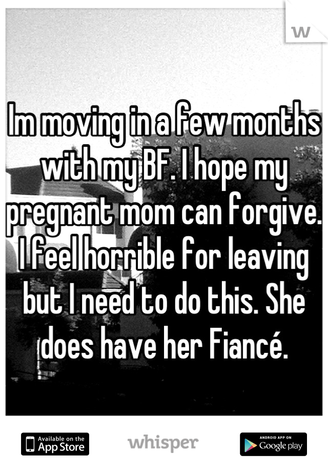Im moving in a few months with my BF. I hope my pregnant mom can forgive. I feel horrible for leaving but I need to do this. She does have her Fiancé.