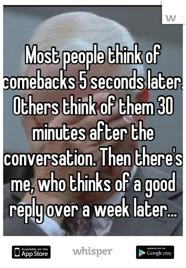 Most people think of comebacks 5 seconds later. Others think of them 30 minutes after the conversation. Then there's me, who thinks of a good reply over a week later...