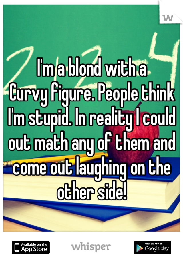 I'm a blond with a
Curvy figure. People think I'm stupid. In reality I could out math any of them and come out laughing on the other side!