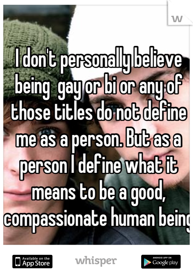 I don't personally believe being  gay or bi or any of those titles do not define me as a person. But as a person I define what it means to be a good, compassionate human being 