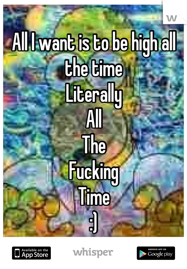 All I want is to be high all the time
Literally
All
The
Fucking
Time
:)