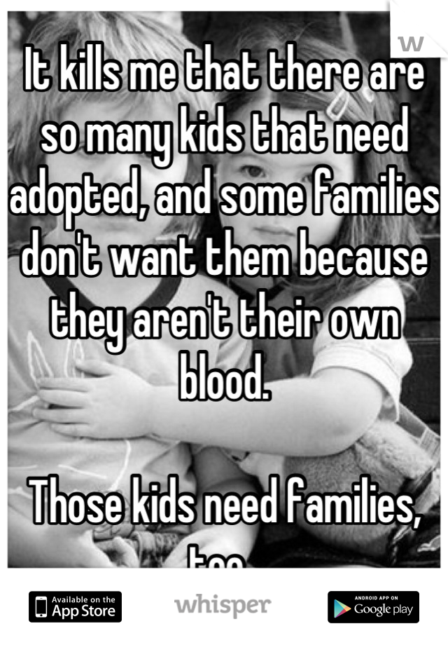 It kills me that there are so many kids that need adopted, and some families don't want them because they aren't their own blood. 

Those kids need families, too. 