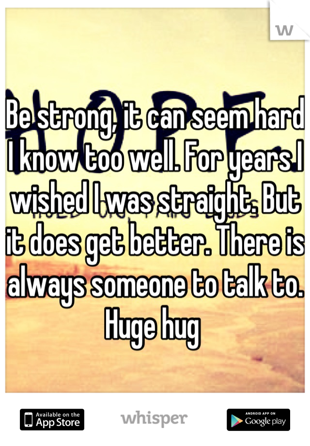 Be strong, it can seem hard I know too well. For years I wished I was straight. But it does get better. There is always someone to talk to. 
Huge hug 