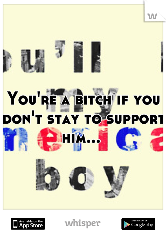 You're a bitch if you don't stay to support him... 