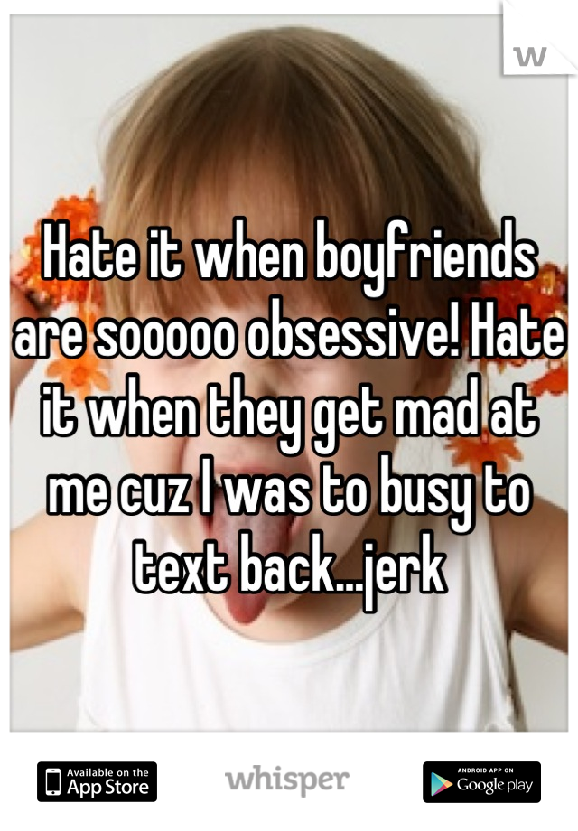 Hate it when boyfriends are sooooo obsessive! Hate it when they get mad at me cuz I was to busy to text back...jerk