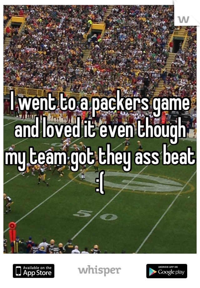 I went to a packers game and loved it even though my team got they ass beat :(