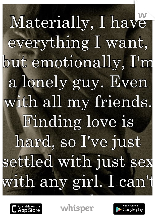 Materially, I have everything I want, but emotionally, I'm a lonely guy. Even with all my friends. Finding love is hard, so I've just settled with just sex with any girl. I can't get enough now.