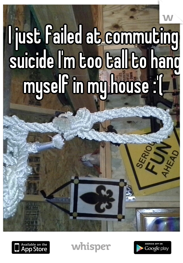 I just failed at commuting suicide I'm too tall to hang myself in my house :'( 