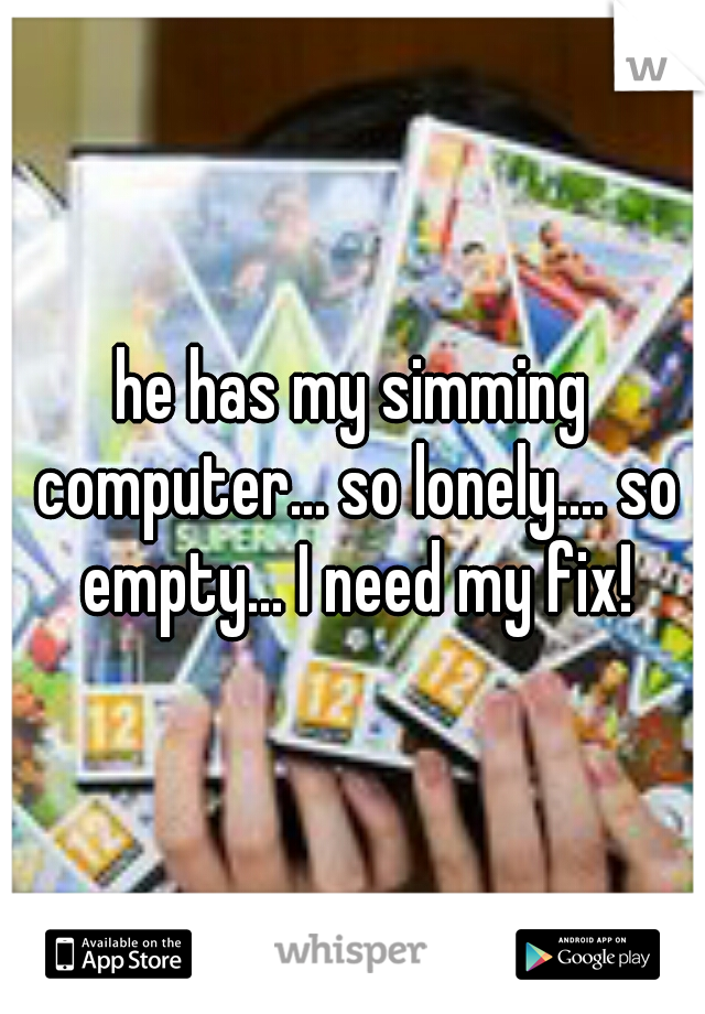 he has my simming computer... so lonely.... so empty... I need my fix!