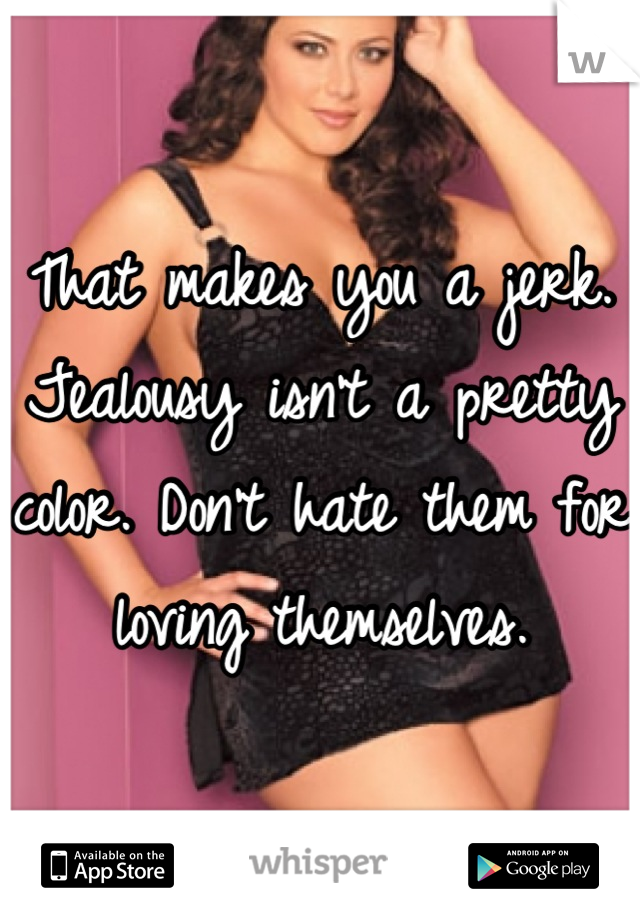 That makes you a jerk. Jealousy isn't a pretty color. Don't hate them for loving themselves.