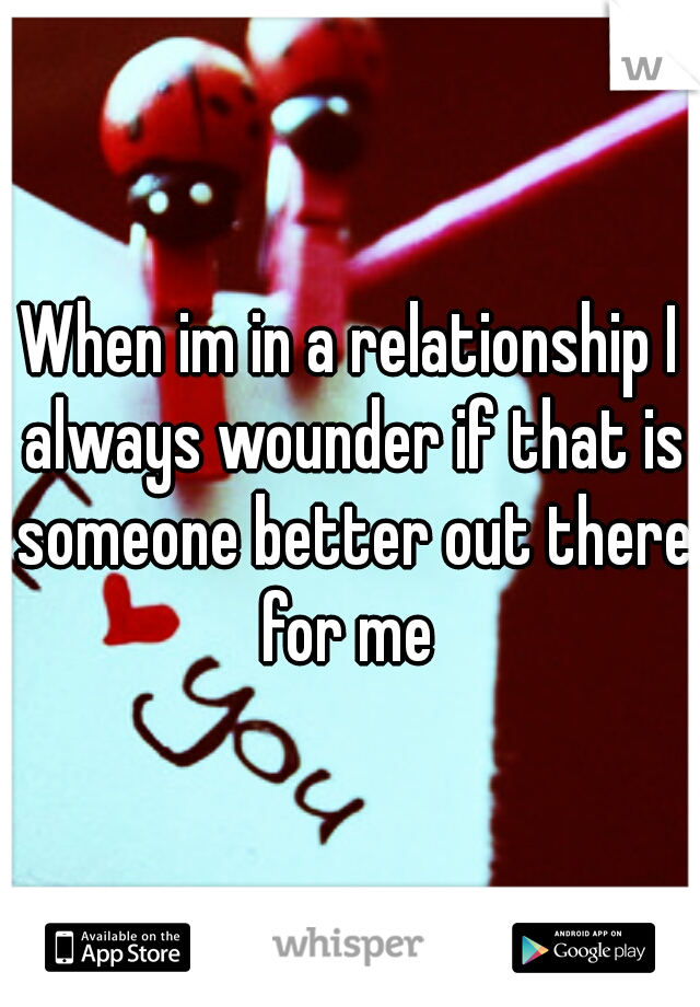 When im in a relationship I always wounder if that is someone better out there for me 