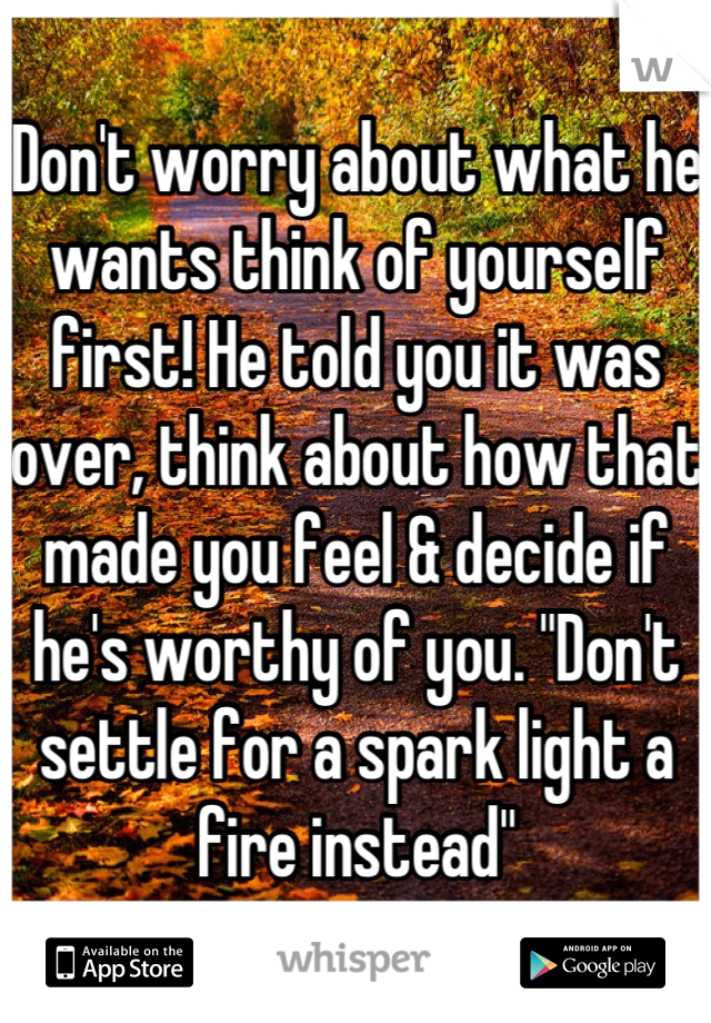 Don't worry about what he wants think of yourself first! He told you it was over, think about how that made you feel & decide if he's worthy of you. "Don't settle for a spark light a fire instead"