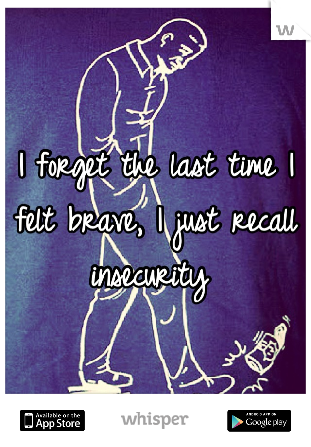 I forget the last time I felt brave, I just recall insecurity 