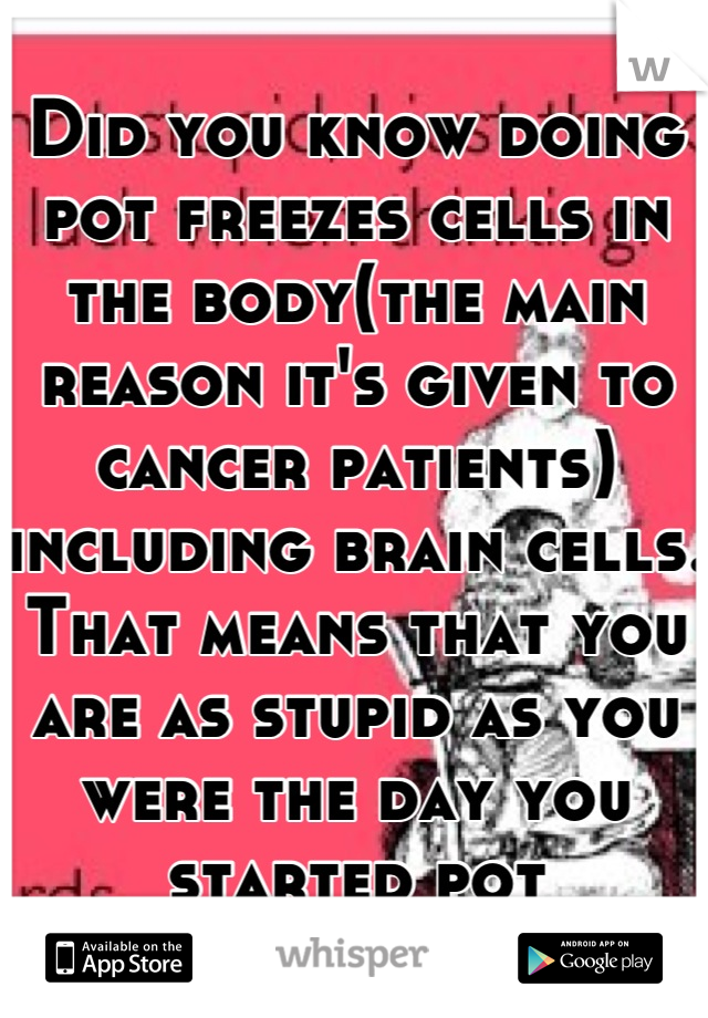 Did you know doing pot freezes cells in the body(the main reason it's given to cancer patients) including brain cells. That means that you are as stupid as you were the day you started pot