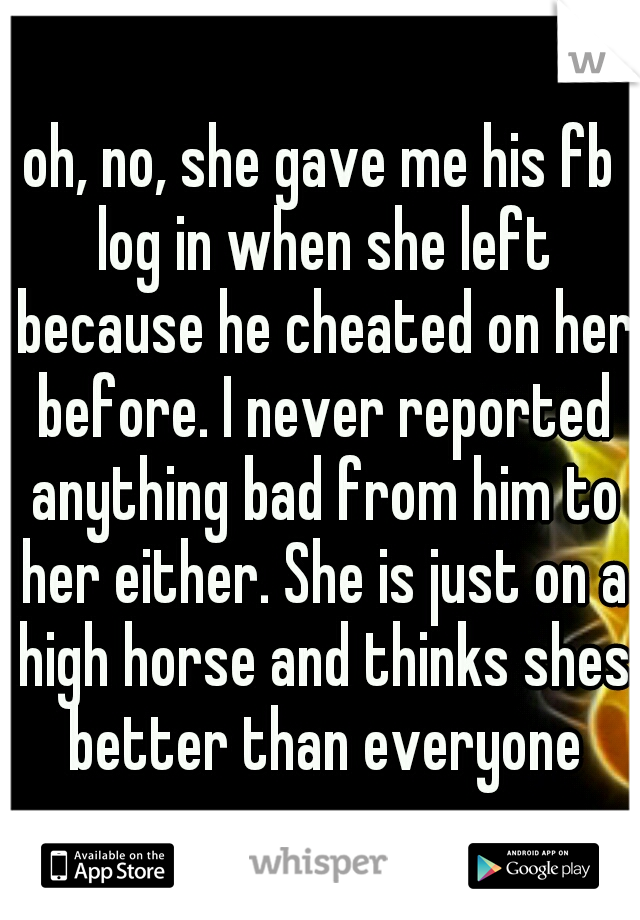 oh, no, she gave me his fb log in when she left because he cheated on her before. I never reported anything bad from him to her either. She is just on a high horse and thinks shes better than everyone