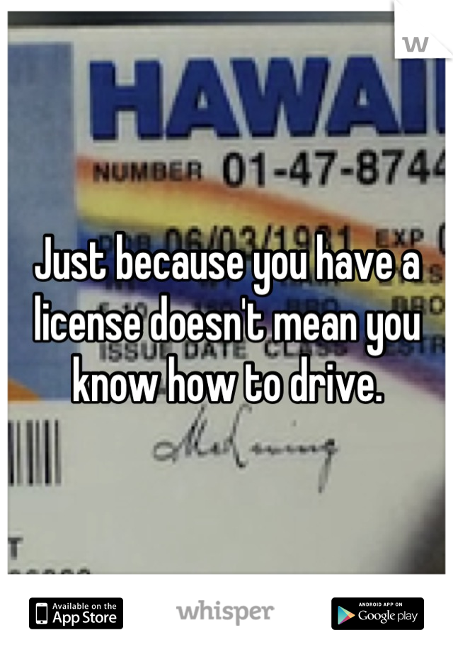 Just because you have a license doesn't mean you know how to drive.