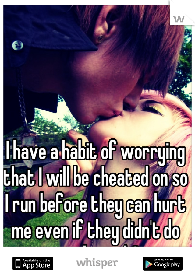 I have a habit of worrying that I will be cheated on so I run before they can hurt me even if they didn't do anything <\3