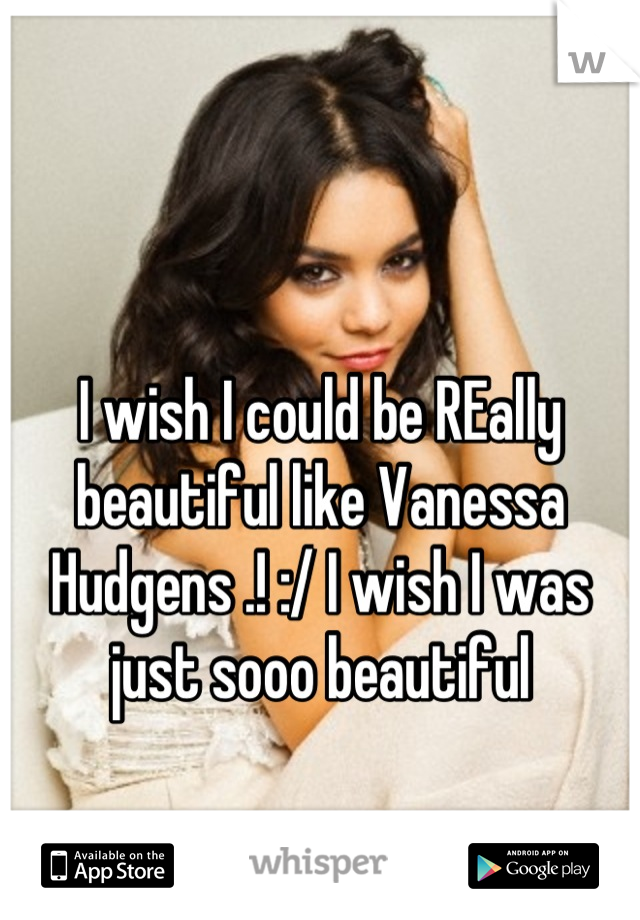 I wish I could be REally beautiful like Vanessa Hudgens .! :/ I wish I was just sooo beautiful