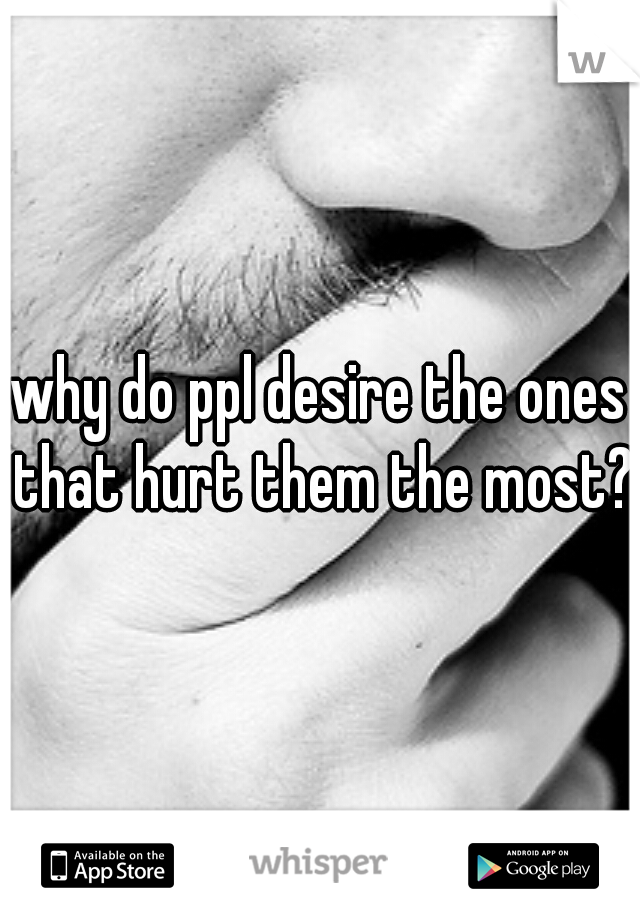 why do ppl desire the ones that hurt them the most?