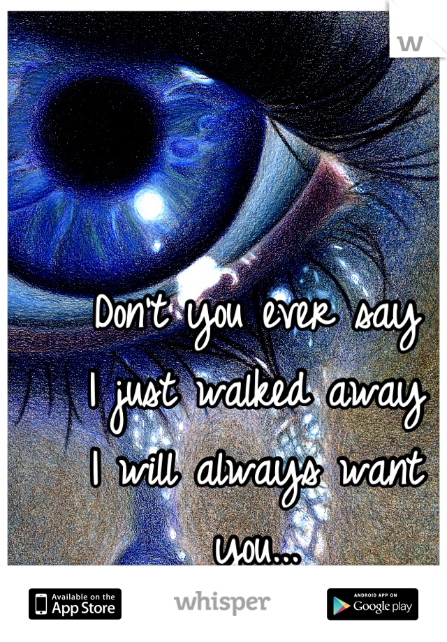 Don't you ever say 
I just walked away 
I will always want you...