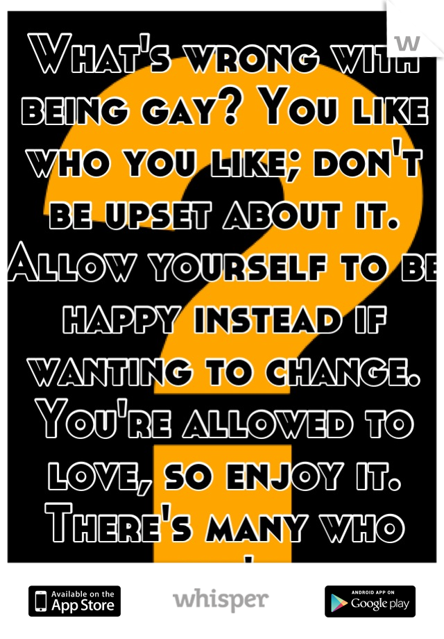What's wrong with being gay? You like who you like; don't be upset about it. Allow yourself to be happy instead if wanting to change. You're allowed to love, so enjoy it. There's many who can't