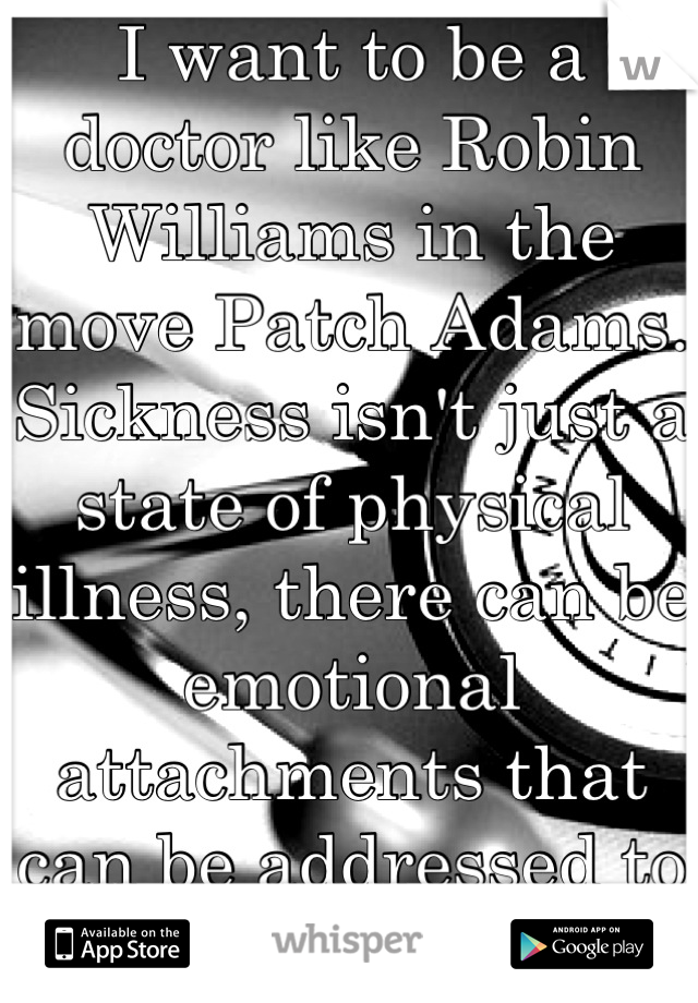 I want to be a doctor like Robin Williams in the move Patch Adams. Sickness isn't just a state of physical illness, there can be emotional attachments that can be addressed to save lives :)