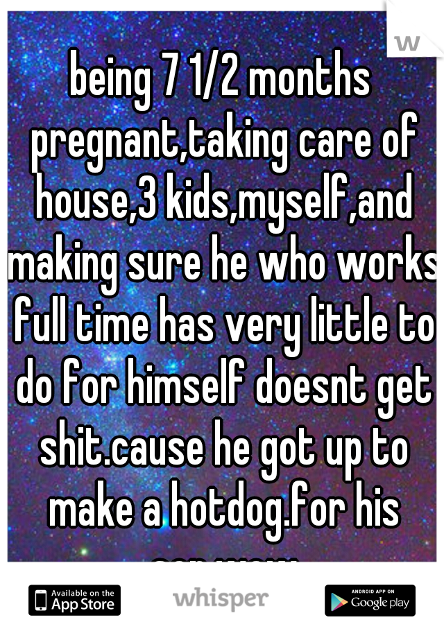 being 7 1/2 months pregnant,taking care of house,3 kids,myself,and making sure he who works full time has very little to do for himself doesnt get shit.cause he got up to make a hotdog.for his son.wow