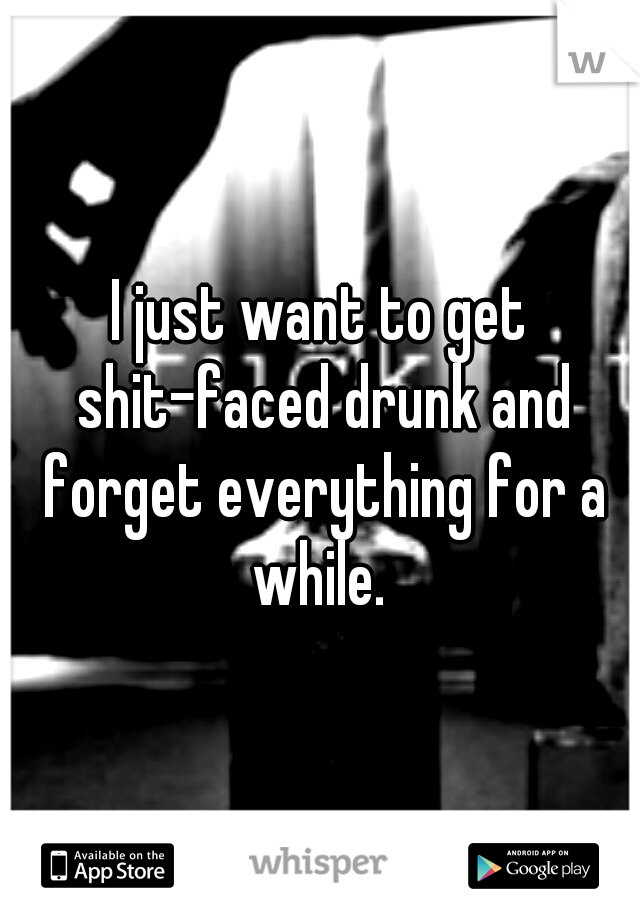 I just want to get shit-faced drunk and forget everything for a while. 