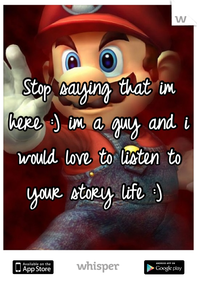 Stop saying that im here :) im a guy and i would love to listen to your story life :) 