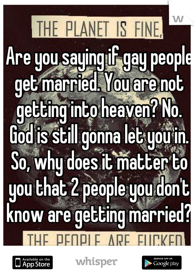 Are you saying if gay people get married. You are not getting into heaven? No. God is still gonna let you in. So, why does it matter to you that 2 people you don't know are getting married? 