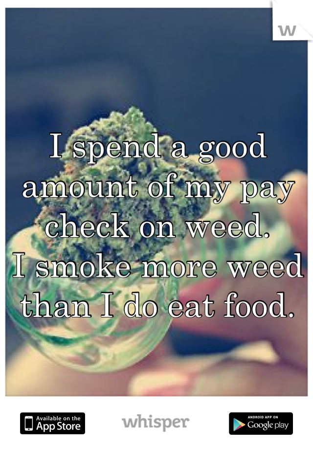 I spend a good amount of my pay check on weed. 
I smoke more weed than I do eat food.
