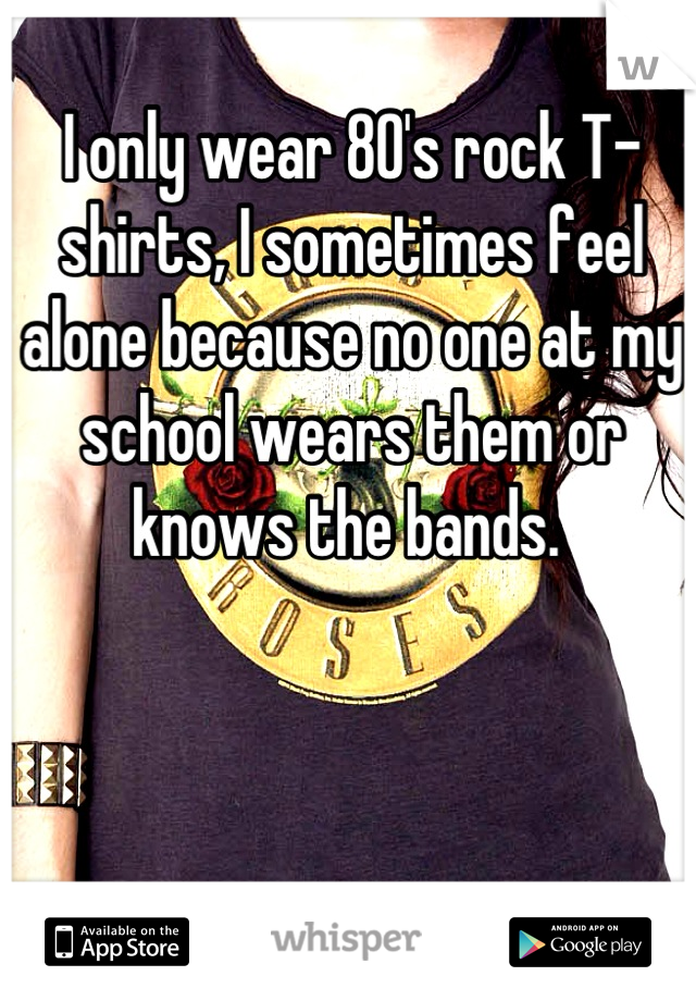 I only wear 80's rock T-shirts, I sometimes feel alone because no one at my school wears them or knows the bands. 