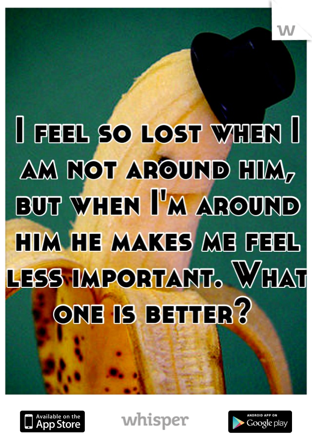 I feel so lost when I am not around him, but when I'm around him he makes me feel less important. What one is better? 