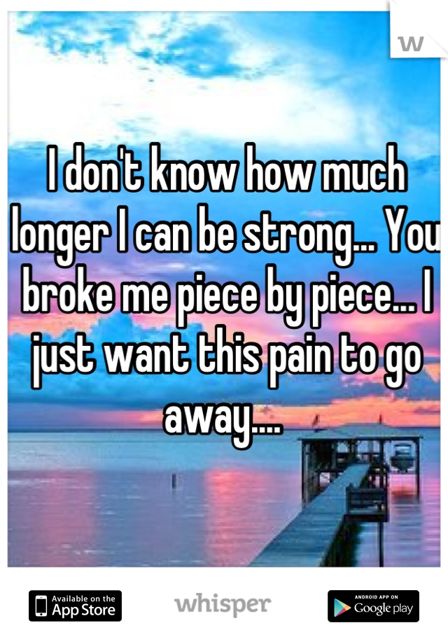 I don't know how much longer I can be strong... You broke me piece by piece... I just want this pain to go away.... 